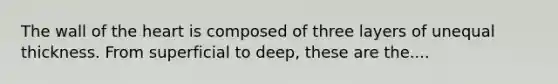 The wall of the heart is composed of three layers of unequal thickness. From superficial to deep, these are the....