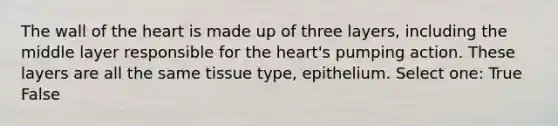 The wall of the heart is made up of three layers, including the middle layer responsible for the heart's pumping action. These layers are all the same tissue type, epithelium. Select one: True False