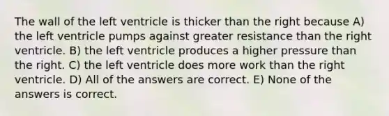 The wall of the left ventricle is thicker than the right because A) the left ventricle pumps against greater resistance than the right ventricle. B) the left ventricle produces a higher pressure than the right. C) the left ventricle does more work than the right ventricle. D) All of the answers are correct. E) None of the answers is correct.