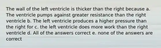 The wall of the left ventricle is thicker than the right because a. The ventricle pumps against greater resistance than the right ventricle b. The left ventricle produces a higher pressure than the right for c. the left ventricle does more work than the right ventricle d. All of the answers correct e. none of the answers are correct