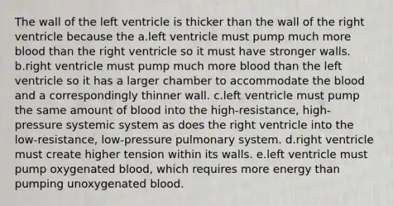 The wall of the left ventricle is thicker than the wall of the right ventricle because the a.left ventricle must pump much more blood than the right ventricle so it must have stronger walls. b.right ventricle must pump much more blood than the left ventricle so it has a larger chamber to accommodate the blood and a correspondingly thinner wall. c.left ventricle must pump the same amount of blood into the high-resistance, high-pressure systemic system as does the right ventricle into the low-resistance, low-pressure pulmonary system. d.right ventricle must create higher tension within its walls. e.left ventricle must pump oxygenated blood, which requires more energy than pumping unoxygenated blood.