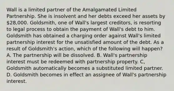 Wall is a limited partner of the Amalgamated Limited Partnership. She is insolvent and her debts exceed her assets by 28,000. Goldsmith, one of Wall's largest creditors, is resorting to legal process to obtain the payment of Wall's debt to him. Goldsmith has obtained a charging order against Wall's limited partnership interest for the unsatisfied amount of the debt. As a result of Goldsmith's action, which of the following will happen? A. The partnership will be dissolved. B. Wall's partnership interest must be redeemed with partnership property. C, Goldsmith automatically becomes a substituted limited partner. D. Goldsmith becomes in effect an assignee of Wall's partnership interest.