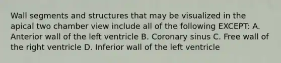 Wall segments and structures that may be visualized in the apical two chamber view include all of the following EXCEPT: A. Anterior wall of the left ventricle B. Coronary sinus C. Free wall of the right ventricle D. Inferior wall of the left ventricle