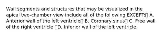 Wall segments and structures that may be visualized in the apical two-chamber view include all of the following EXCEPT: A. Anterior wall of the left ventricle B. Coronary sinus C. Free wall of the right ventricle D. Inferior wall of the left ventricle.