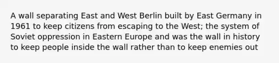 A wall separating East and West Berlin built by East Germany in 1961 to keep citizens from escaping to the West; the system of Soviet oppression in Eastern Europe and was the wall in history to keep people inside the wall rather than to keep enemies out