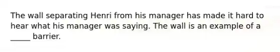 The wall separating Henri from his manager has made it hard to hear what his manager was saying. The wall is an example of a _____ barrier.