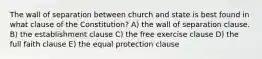 The wall of separation between church and state is best found in what clause of the Constitution? A) the wall of separation clause. B) the establishment clause C) the free exercise clause D) the full faith clause E) the equal protection clause