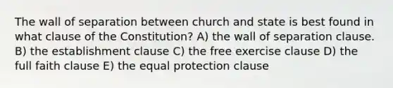 The wall of separation between church and state is best found in what clause of the Constitution? A) the wall of separation clause. B) the establishment clause C) the free exercise clause D) the full faith clause E) the equal protection clause