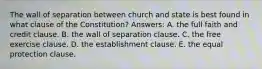 The wall of separation between church and state is best found in what clause of the Constitution? Answers: A. the full faith and credit clause. B. the wall of separation clause. C. the free exercise clause. D. the establishment clause. E. the equal protection clause.