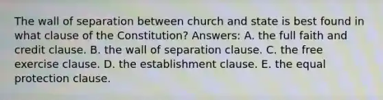 The wall of separation between church and state is best found in what clause of the Constitution? Answers: A. the full faith and credit clause. B. the wall of separation clause. C. the free exercise clause. D. the establishment clause. E. the equal protection clause.