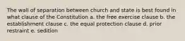 The wall of separation between church and state is best found in what clause of the Constitution a. the free exercise clause b. the establishment clause c. the equal protection clause d. prior restraint e. sedition