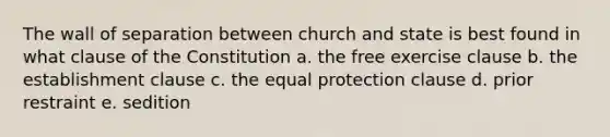 The wall of separation between church and state is best found in what clause of the Constitution a. the free exercise clause b. the establishment clause c. the equal protection clause d. prior restraint e. sedition