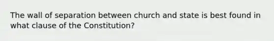 The wall of separation between church and state is best found in what clause of the Constitution?