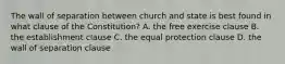 The wall of separation between church and state is best found in what clause of the Constitution? A. the free exercise clause B. the establishment clause C. the equal protection clause D. the wall of separation clause