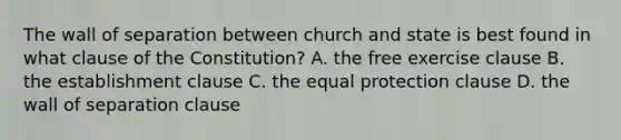 The wall of separation between church and state is best found in what clause of the Constitution? A. the free exercise clause B. the establishment clause C. the equal protection clause D. the wall of separation clause