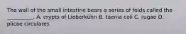 The wall of the small intestine bears a series of folds called the __________. A. crypts of Lieberkühn B. taenia coli C. rugae D. plicae circulares