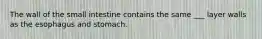 The wall of the small intestine contains the same ___ layer walls as the esophagus and stomach.