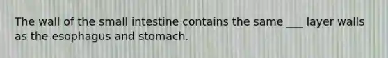 The wall of the small intestine contains the same ___ layer walls as the esophagus and stomach.