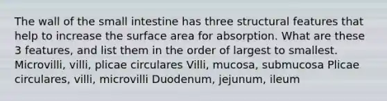 The wall of the small intestine has three structural features that help to increase the surface area for absorption. What are these 3 features, and list them in the order of largest to smallest. Microvilli, villi, plicae circulares Villi, mucosa, submucosa Plicae circulares, villi, microvilli Duodenum, jejunum, ileum