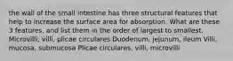 the wall of the small intestine has three structural features that help to increase the surface area for absorption. What are these 3 features, and list them in the order of largest to smallest. Microvilli, villi, plicae circulares Duodenum, jejunum, ileum Villi, mucosa, submucosa Plicae circulares, villi, microvilli