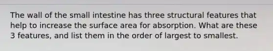 The wall of the small intestine has three structural features that help to increase the surface area for absorption. What are these 3 features, and list them in the order of largest to smallest.