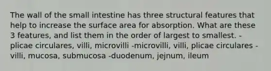 The wall of the small intestine has three structural features that help to increase the surface area for absorption. What are these 3 features, and list them in the order of largest to smallest. -plicae circulares, villi, microvilli -microvilli, villi, plicae circulares -villi, mucosa, submucosa -duodenum, jejnum, ileum