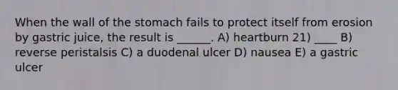 When the wall of the stomach fails to protect itself from erosion by gastric juice, the result is ______. A) heartburn 21) ____ B) reverse peristalsis C) a duodenal ulcer D) nausea E) a gastric ulcer