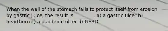 When the wall of the stomach fails to protect itself from erosion by gastric juice, the result is ________. a) a gastric ulcer b) heartburn c) a duodenal ulcer d) GERD
