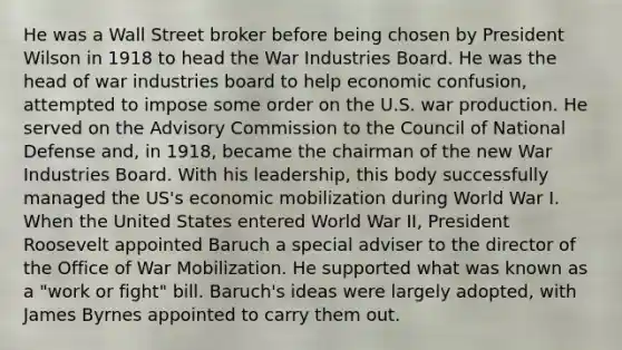 He was a Wall Street broker before being chosen by President Wilson in 1918 to head the War Industries Board. He was the head of war industries board to help economic confusion, attempted to impose some order on the U.S. war production. He served on the Advisory Commission to the Council of National Defense and, in 1918, became the chairman of the new War Industries Board. With his leadership, this body successfully managed the US's economic mobilization during World War I. When the United States entered World War II, President Roosevelt appointed Baruch a special adviser to the director of the Office of War Mobilization. He supported what was known as a "work or fight" bill. Baruch's ideas were largely adopted, with James Byrnes appointed to carry them out.