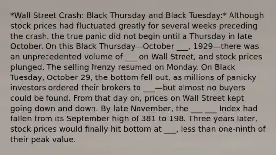 *Wall Street Crash: Black Thursday and Black Tuesday:* Although stock prices had fluctuated greatly for several weeks preceding the crash, the true panic did not begin until a Thursday in late October. On this Black Thursday—October ___, 1929—there was an unprecedented volume of ___ on Wall Street, and stock prices plunged. The selling frenzy resumed on Monday. On Black Tuesday, October 29, the bottom fell out, as millions of panicky investors ordered their brokers to ___—but almost no buyers could be found. From that day on, prices on Wall Street kept going down and down. By late November, the ___ ___ Index had fallen from its September high of 381 to 198. Three years later, stock prices would finally hit bottom at ___, less than one-ninth of their peak value.