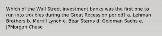 Which of the Wall Street investment banks was the first one to run into troubles during the Great Recession period? a. Lehman Brothers b. Merrill Lynch c. Bear Sterns d. Goldman Sachs e. JPMorgan Chase