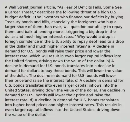 A Wall Street Journal article, "As Fear of Deficits Falls, Some See a Larger Threat," describes the following threat of a high U.S. budget deficit: "The investors who finance our deficits by buying Treasury bonds and bills, especially the foreigners who buy a larger share of them than ever, will question our ability to repay them, and balk at lending more—triggering a big drop in the dollar and much higher interest rates." Why would a drop in foreign confidence in the U.S. ability to repay debt lead to a drop in the dollar and much higher interest rates? a) A decline in demand for U.S. bonds will raise their price and lower the interest rate, which will result in even larger capital inflows into the United States, driving down the value of the dollar. b) A decline in demand for U.S. bonds translates into a decline in demand for dollars to buy those bonds. This will lower the value of the dollar. The decline in demand for U.S. bonds will lower their price and raise the interest rate. c) A decline in demand for U.S. bonds translates into even larger capital inflows into the United States, driving down the value of the dollar. The decline in demand for U.S. bonds will lower their price and raise the interest rate. d) A decline in demand for U.S. bonds translates into higher bond prices and higher interest rates. This results in even larger capital inflows into the United States, driving down the value of the dollar.)