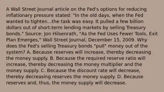 A Wall Street Journal article on the​ Fed's options for reducing inflationary pressure​ stated: ​"In the old​ days, when the Fed wanted to tighten...the task was easy. It pulled a few billion dollars out of ​short-term lending markets by selling Treasury​ bonds." Source​: Jon​ Hilsenrath, "As the Fed Uses Fewer​ Tools, Exit Plan​ Emerges," Wall Street Journal​, December​ 15, 2009. Why does the​ Fed's selling Treasury bonds​ "pull" money out of the​ system? A. Because reserves will​ increase, thereby decreasing the money supply. B. Because the required reserve ratio will​ increase, thereby decreasing the money multiplier and the money supply. C. Because the discount rate will​ decrease, thereby decreasing reserves the money supply. D. Because reserves​ and, thus, the money supply will decrease.