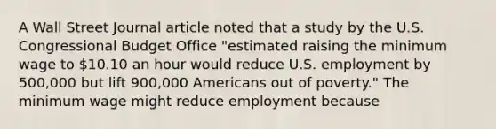 A Wall Street Journal article noted that a study by the U.S. Congressional Budget Office​ "estimated raising the minimum wage to​ 10.10 an hour would reduce U.S. employment by​ 500,000 but lift​ 900,000 Americans out of​ poverty." The minimum wage might reduce employment because