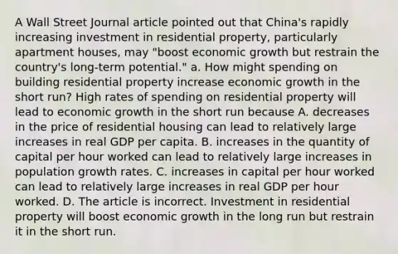 A Wall Street Journal article pointed out that​ China's rapidly increasing investment in residential​ property, particularly apartment​ houses, may​ "boost economic growth but restrain the​ country's long-term​ potential." a. How might spending on building residential property increase economic growth in the short​ run? High rates of spending on residential property will lead to economic growth in the short run because A. decreases in the price of residential housing can lead to relatively large increases in real GDP per capita. B. increases in the quantity of capital per hour worked can lead to relatively large increases in population growth rates. C. increases in capital per hour worked can lead to relatively large increases in real GDP per hour worked. D. The article is incorrect. Investment in residential property will boost economic growth in the long run but restrain it in the short run.