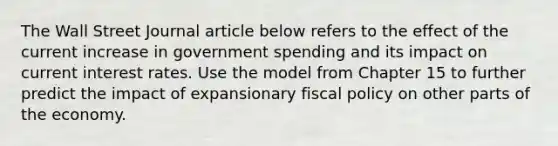 The Wall Street Journal article below refers to the effect of the current increase in government spending and its impact on current interest rates. Use the model from Chapter 15 to further predict the impact of expansionary fiscal policy on other parts of the economy.