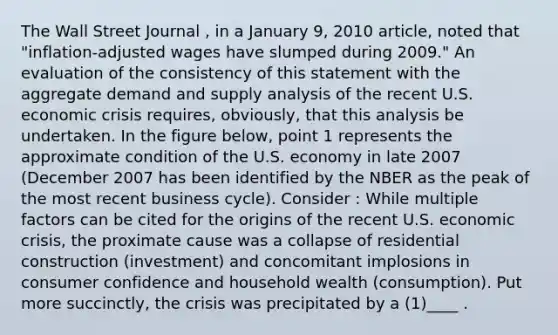 The Wall Street Journal , in a January 9, 2010 article, noted that "inflation-adjusted wages have slumped during 2009." An evaluation of the consistency of this statement with the aggregate demand and supply analysis of the recent U.S. economic crisis requires, obviously, that this analysis be undertaken. In the figure below, point 1 represents the approximate condition of the U.S. economy in late 2007 (December 2007 has been identified by the NBER as the peak of the most recent business cycle). Consider : While multiple factors can be cited for the origins of the recent U.S. economic crisis, the proximate cause was a collapse of residential construction (investment) and concomitant implosions in consumer confidence and household wealth (consumption). Put more succinctly, the crisis was precipitated by a (1)____ .