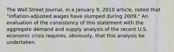 The Wall Street Journal​, in a January​ 9, 2010​ article, noted that​ "inflation-adjusted wages have slumped during​ 2009." An evaluation of the consistency of this statement with the aggregate demand and supply analysis of the recent U.S. economic crisis​ requires, obviously, that this analysis be undertaken.