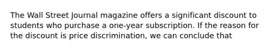 The Wall Street Journal magazine offers a significant discount to students who purchase a one-year subscription. If the reason for the discount is price discrimination, we can conclude that