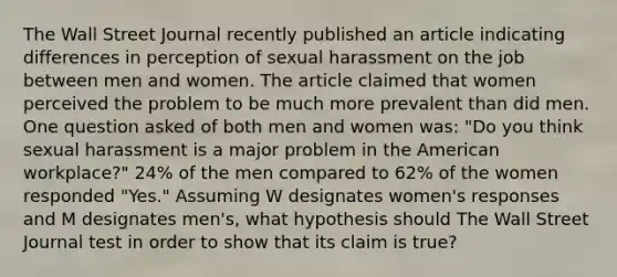 The Wall Street Journal recently published an article indicating differences in perception of sexual harassment on the job between men and women. The article claimed that women perceived the problem to be much more prevalent than did men. One question asked of both men and women was: "Do you think sexual harassment is a major problem in the American workplace?" 24% of the men compared to 62% of the women responded "Yes." Assuming W designates women's responses and M designates men's, what hypothesis should The Wall Street Journal test in order to show that its claim is true?