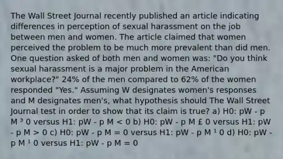 The Wall Street Journal recently published an article indicating differences in perception of sexual harassment on the job between men and women. The article claimed that women perceived the problem to be much more prevalent than did men. One question asked of both men and women was: "Do you think sexual harassment is a major problem in the American workplace?" 24% of the men compared to 62% of the women responded "Yes." Assuming W designates women's responses and M designates men's, what hypothesis should The Wall Street Journal test in order to show that its claim is true? a) H0: pW - p M ³ 0 versus H1: pW - p M 0 c) H0: pW - p M = 0 versus H1: pW - p M ¹ 0 d) H0: pW - p M ¹ 0 versus H1: pW - p M = 0