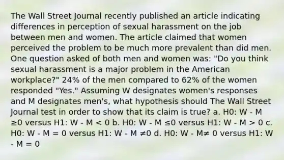 The Wall Street Journal recently published an article indicating differences in perception of sexual harassment on the job between men and women. The article claimed that women perceived the problem to be much more prevalent than did men. One question asked of both men and women was: "Do you think sexual harassment is a major problem in the American workplace?" 24% of the men compared to 62% of the women responded "Yes." Assuming W designates women's responses and M designates men's, what hypothesis should The Wall Street Journal test in order to show that its claim is true? a. H0: W - M ≥0 versus H1: W - M 0 c. H0: W - M = 0 versus H1: W - M ≠0 d. H0: W - M≠ 0 versus H1: W - M = 0