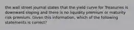 the wall street journal states that the yield curve for Treasuries is downward sloping and there is no liquidity premium or maturity risk premium. Given this information, which of the following statements is correct?