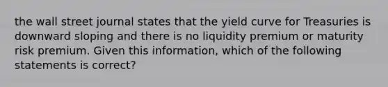 the wall street journal states that the yield curve for Treasuries is downward sloping and there is no liquidity premium or maturity risk premium. Given this information, which of the following statements is correct?