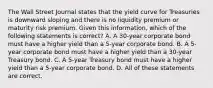 The Wall Street Journal states that the yield curve for Treasuries is downward sloping and there is no liquidity premium or maturity risk premium. Given this information, which of the following statements is correct? A. A 30-year corporate bond must have a higher yield than a 5-year corporate bond. B. A 5-year corporate bond must have a higher yield than a 30-year Treasury bond. C. A 5-year Treasury bond must have a higher yield than a 5-year corporate bond. D. All of these statements are correct.