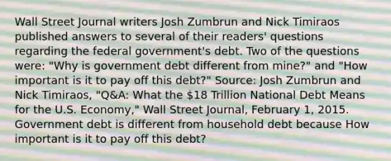 Wall Street Journal writers Josh Zumbrun and Nick Timiraos published answers to several of their​ readers' questions regarding the federal​ government's debt. Two of the questions​ were: "Why is government debt different from​ mine?" and​ "How important is it to pay off this​ debt?" ​Source: Josh Zumbrun and Nick​ Timiraos, "Q&A: What the​ 18 Trillion National Debt Means for the U.S.​ Economy," Wall Street Journal​, February​ 1, 2015. Government debt is different from household debt because How important is it to pay off this​ debt?