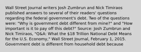 Wall Street Journal writers Josh Zumbrun and Nick Timiraos published answers to several of their​ readers' questions regarding the federal​ government's debt. Two of the questions​ were: "Why is government debt different from​ mine?" and​ "How important is it to pay off this​ debt?" ​Source: Josh Zumbrun and Nick​ Timiraos, "Q&A: What the​ 18 Trillion National Debt Means for the U.S.​ Economy," Wall Street Journal​, February​ 1, 2015. Government debt is different from household debt because