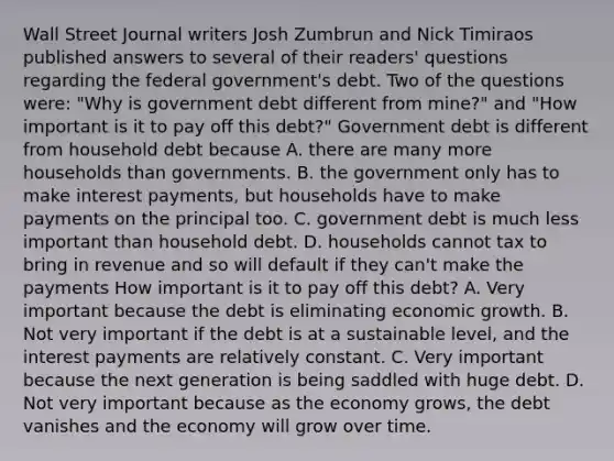 Wall Street Journal writers Josh Zumbrun and Nick Timiraos published answers to several of their​ readers' questions regarding the federal​ government's debt. Two of the questions​ were: "Why is government debt different from​ mine?" and​ "How important is it to pay off this​ debt?" Government debt is different from household debt because A. there are many more households than governments. B. the government only has to make interest​ payments, but households have to make payments on the principal too. C. government debt is much less important than household debt. D. households cannot tax to bring in revenue and so will default if they​ can't make the payments How important is it to pay off this​ debt? A. Very important because the debt is eliminating economic growth. B. Not very important if the debt is at a sustainable​ level, and the interest payments are relatively constant. C. Very important because the next generation is being saddled with huge debt. D. Not very important because as the economy​ grows, the debt​ vanishes and the economy will grow over time.