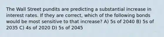 The Wall Street pundits are predicting a substantial increase in interest rates. If they are correct, which of the following bonds would be most sensitive to that increase? A) 5s of 2040 B) 5s of 2035 C) 4s of 2020 D) 5s of 2045