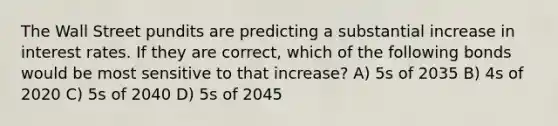 The Wall Street pundits are predicting a substantial increase in interest rates. If they are correct, which of the following bonds would be most sensitive to that increase? A) 5s of 2035 B) 4s of 2020 C) 5s of 2040 D) 5s of 2045